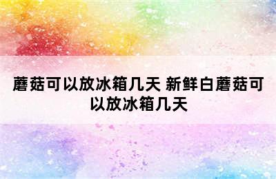 蘑菇可以放冰箱几天 新鲜白蘑菇可以放冰箱几天